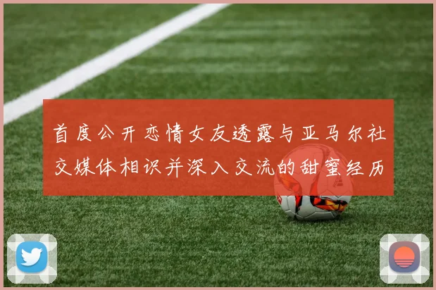 首度公开恋情女友透露与亚马尔社交媒体相识并深入交流的甜蜜经历