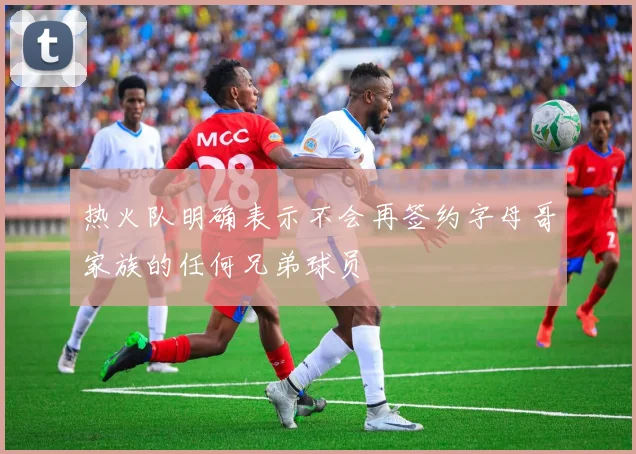 热火队明确表示不会再签约字母哥家族的任何兄弟球员
