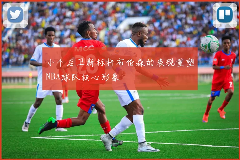 小个后卫新标杆布伦森的表现重塑NBA球队核心形象
