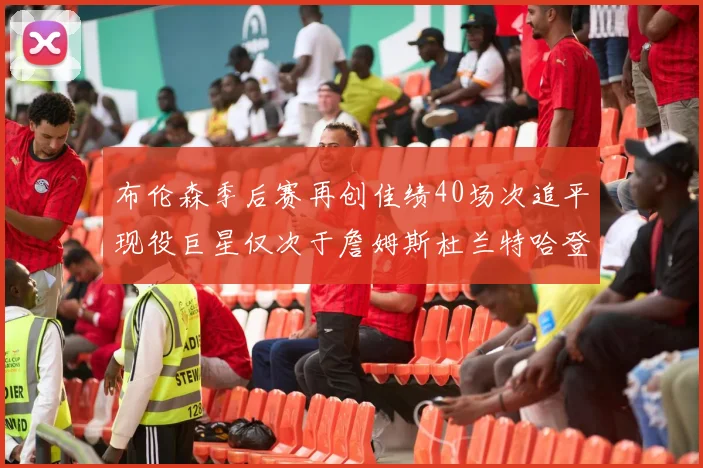 布伦森季后赛再创佳绩40场次追平现役巨星仅次于詹姆斯杜兰特哈登